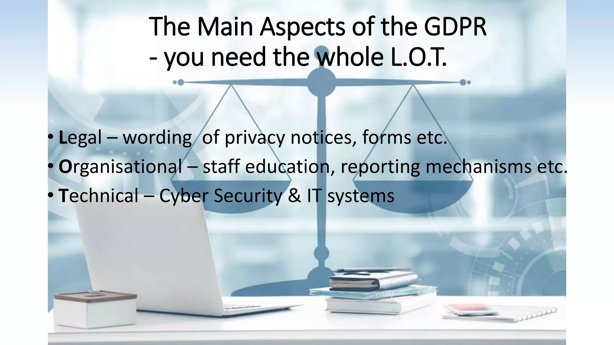 The Main Aspects of the GDPR
- you need the whole L.O.T.
• Legal – wording of privacy notices, forms etc.
• Organisational – staff education, reporting mechanisms etc.
• Technical – Cyber Security & IT systems
 