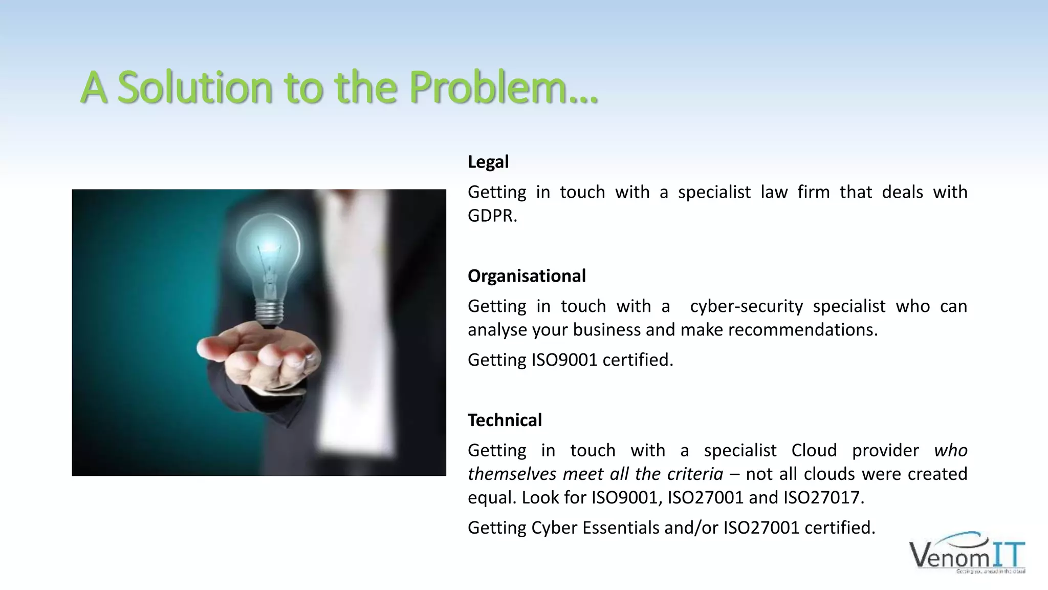 A Solution to the Problem…
Legal
Getting in touch with a specialist law firm that deals with
GDPR.
Organisational
Getting in touch with a cyber-security specialist who can
analyse your business and make recommendations.
Getting ISO9001 certified.
Technical
Getting in touch with a specialist Cloud provider who
themselves meet all the criteria – not all clouds were created
equal. Look for ISO9001, ISO27001 and ISO27017.
Getting Cyber Essentials and/or ISO27001 certified.
 