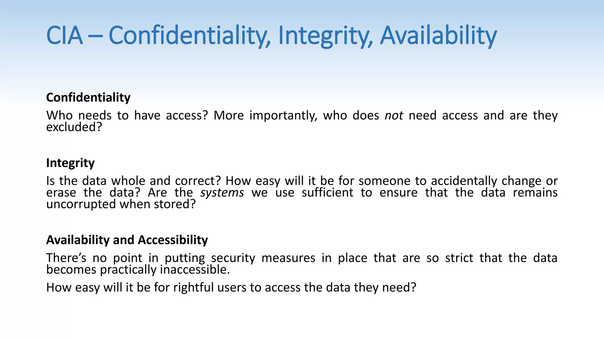 Confidentiality
Who needs to have access? More importantly, who does not need access and are they
excluded?
Integrity
Is the data whole and correct? How easy will it be for someone to accidentally change or
erase the data? Are the systems we use sufficient to ensure that the data remains
uncorrupted when stored?
Availability and Accessibility
There’s no point in putting security measures in place that are so strict that the data
becomes practically inaccessible.
How easy will it be for rightful users to access the data they need?
CIA – Confidentiality, Integrity, Availability
 