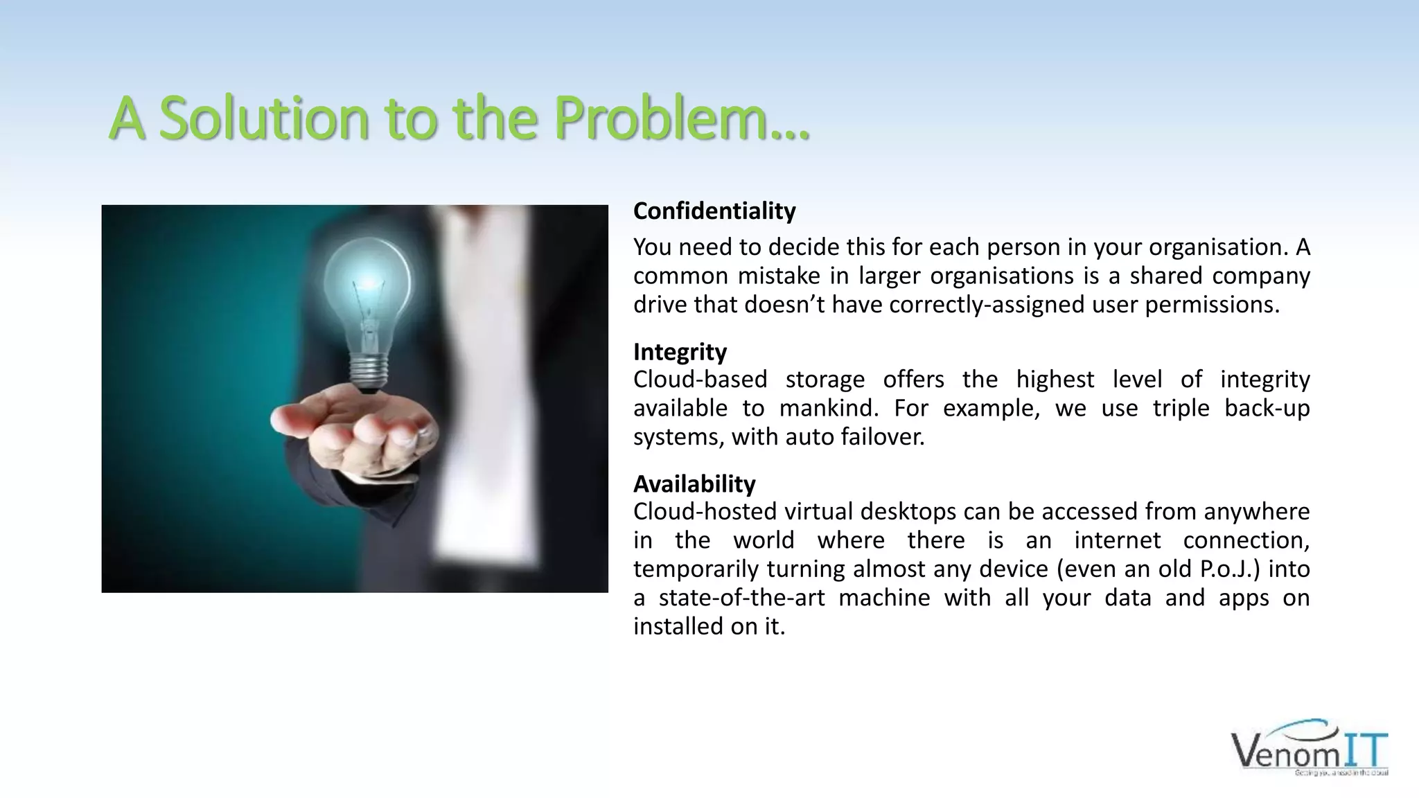 A Solution to the Problem…
Confidentiality
You need to decide this for each person in your organisation. A
common mistake in larger organisations is a shared company
drive that doesn’t have correctly-assigned user permissions.
Integrity
Cloud-based storage offers the highest level of integrity
available to mankind. For example, we use triple back-up
systems, with auto failover.
Availability
Cloud-hosted virtual desktops can be accessed from anywhere
in the world where there is an internet connection,
temporarily turning almost any device (even an old P.o.J.) into
a state-of-the-art machine with all your data and apps on
installed on it.
 
