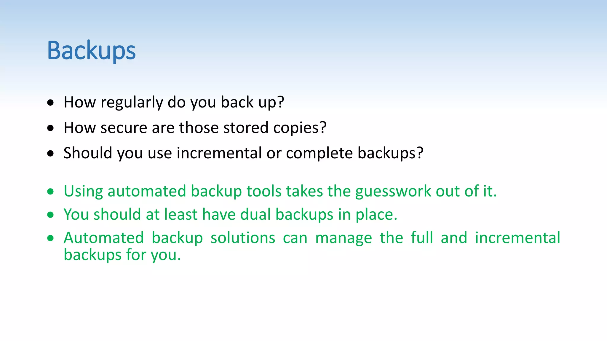 Backups
 How regularly do you back up?
 How secure are those stored copies?
 Should you use incremental or complete backups?
 Using automated backup tools takes the guesswork out of it.
 You should at least have dual backups in place.
 Automated backup solutions can manage the full and incremental
backups for you.
 