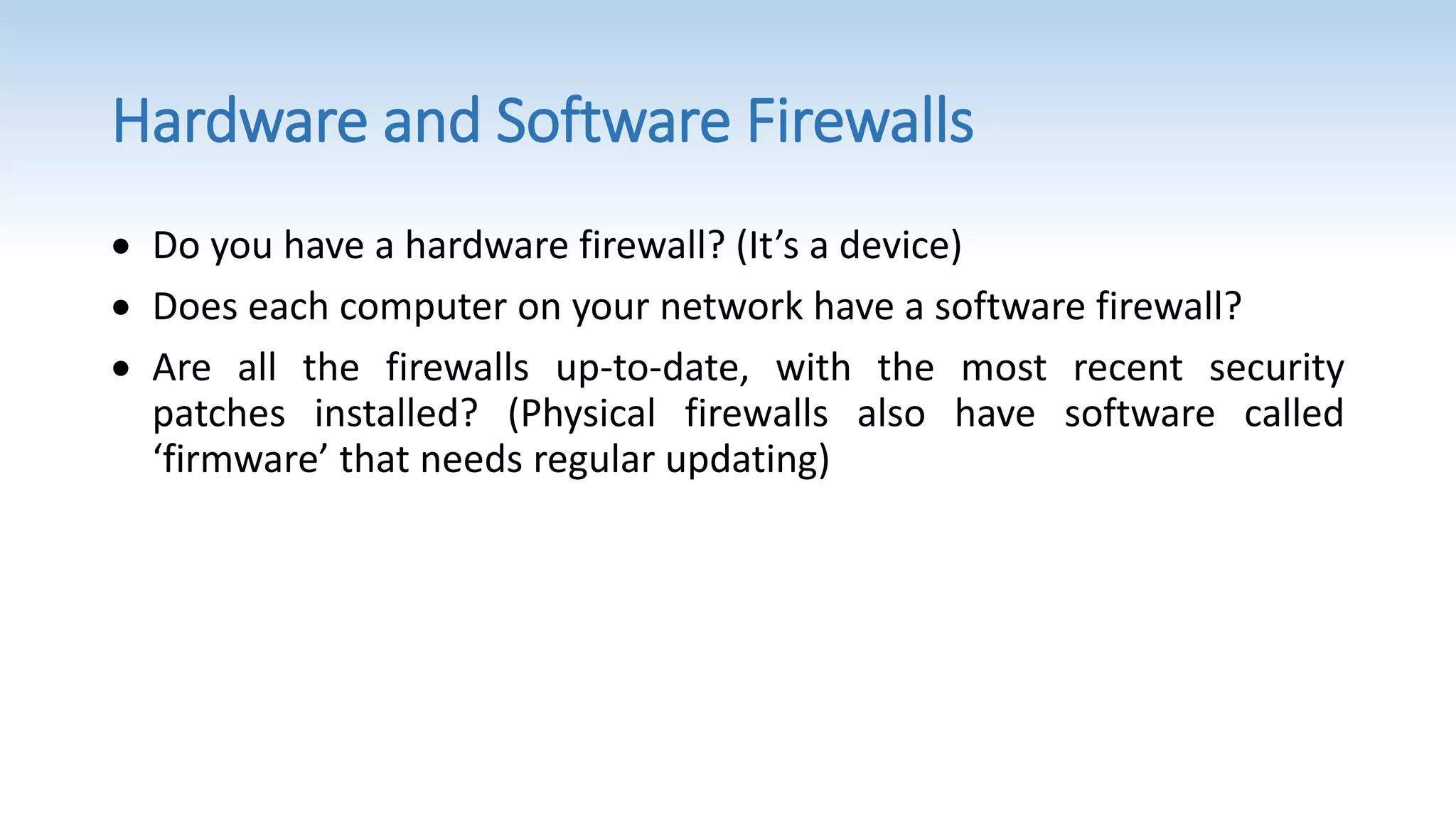 Hardware and Software Firewalls
 Do you have a hardware firewall? (It’s a device)
 Does each computer on your network have a software firewall?
 Are all the firewalls up-to-date, with the most recent security
patches installed? (Physical firewalls also have software called
‘firmware’ that needs regular updating)
 