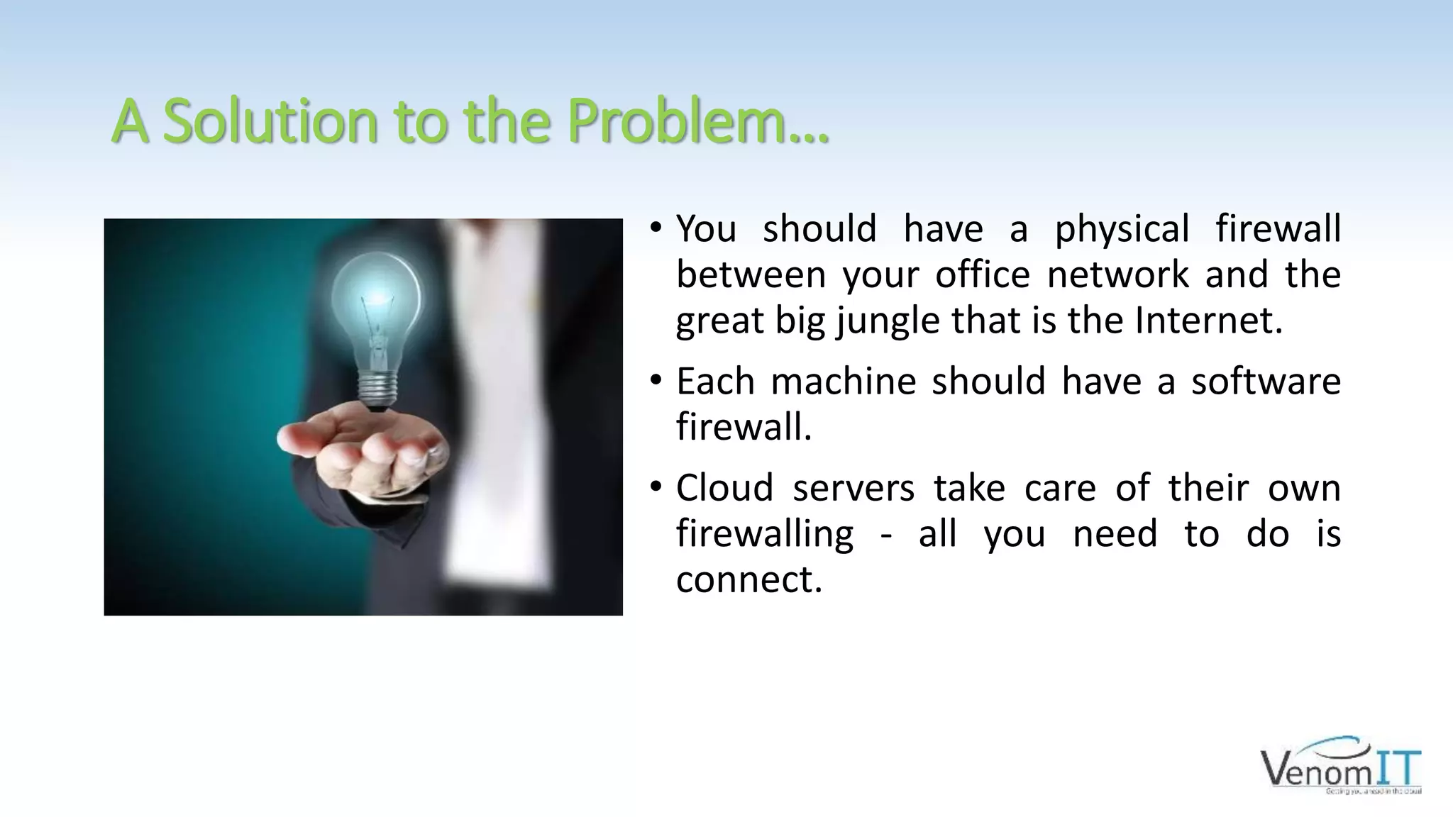 A Solution to the Problem…
• You should have a physical firewall
between your office network and the
great big jungle that is the Internet.
• Each machine should have a software
firewall.
• Cloud servers take care of their own
firewalling - all you need to do is
connect.
 