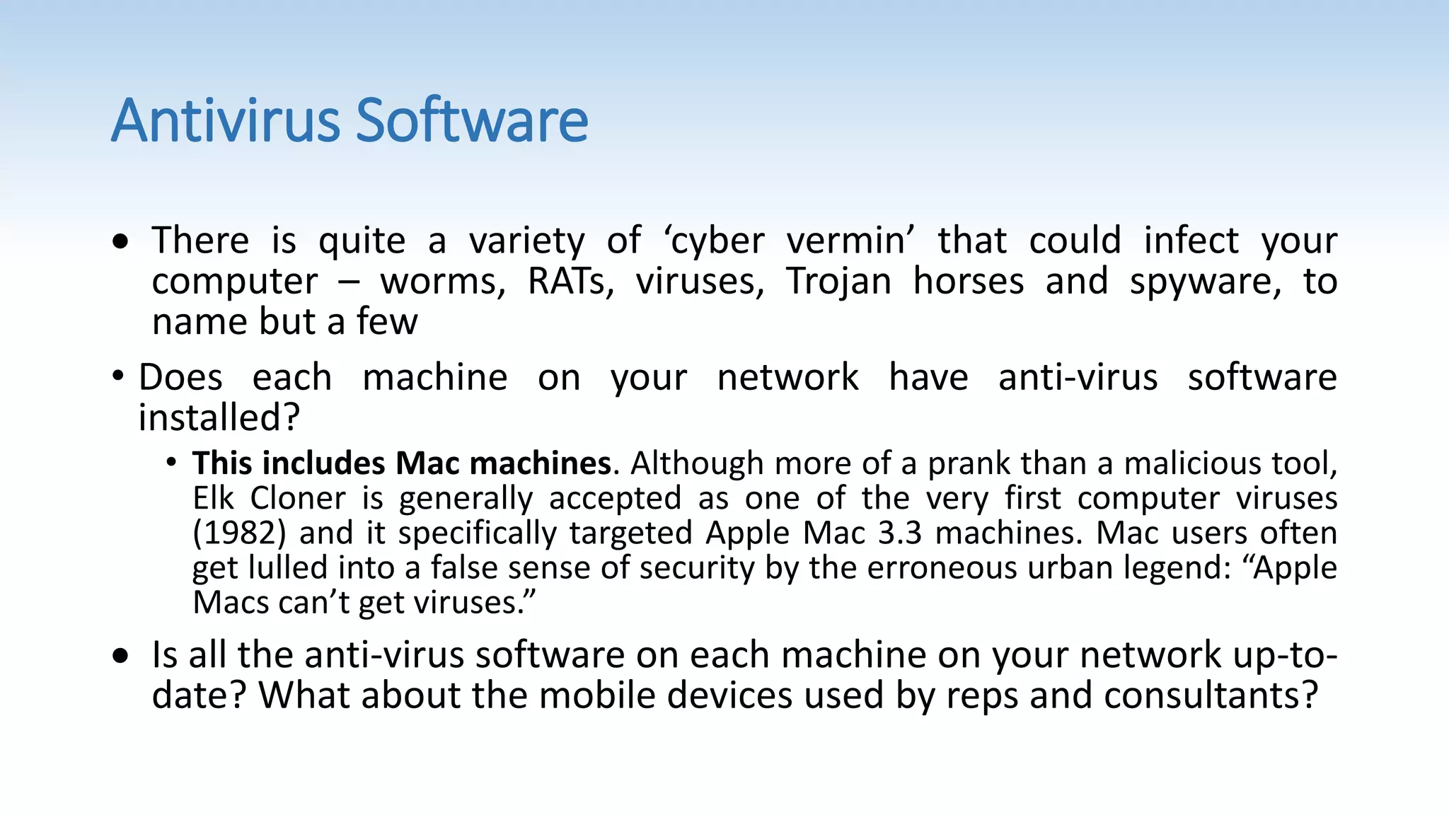 Antivirus Software
 There is quite a variety of ‘cyber vermin’ that could infect your
computer – worms, RATs, viruses, Trojan horses and spyware, to
name but a few
• Does each machine on your network have anti-virus software
installed?
• This includes Mac machines. Although more of a prank than a malicious tool,
Elk Cloner is generally accepted as one of the very first computer viruses
(1982) and it specifically targeted Apple Mac 3.3 machines. Mac users often
get lulled into a false sense of security by the erroneous urban legend: “Apple
Macs can’t get viruses.”
 Is all the anti-virus software on each machine on your network up-to-
date? What about the mobile devices used by reps and consultants?
 