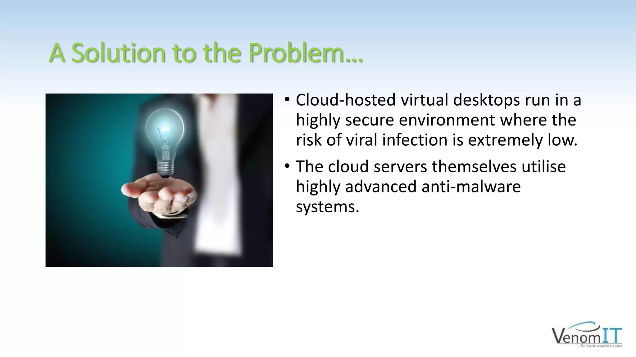 A Solution to the Problem…
• Cloud-hosted virtual desktops run in a
highly secure environment where the
risk of viral infection is extremely low.
• The cloud servers themselves utilise
highly advanced anti-malware
systems.
 