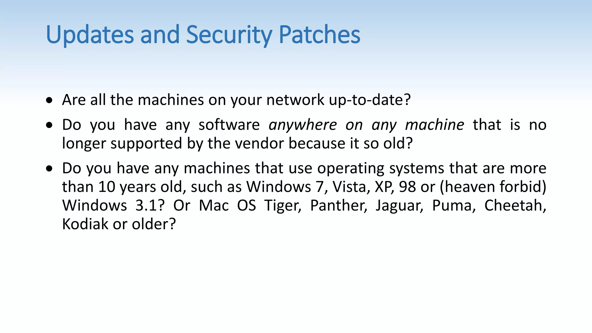 Updates and Security Patches
 Are all the machines on your network up-to-date?
 Do you have any software anywhere on any machine that is no
longer supported by the vendor because it so old?
 Do you have any machines that use operating systems that are more
than 10 years old, such as Windows 7, Vista, XP, 98 or (heaven forbid)
Windows 3.1? Or Mac OS Tiger, Panther, Jaguar, Puma, Cheetah,
Kodiak or older?
 