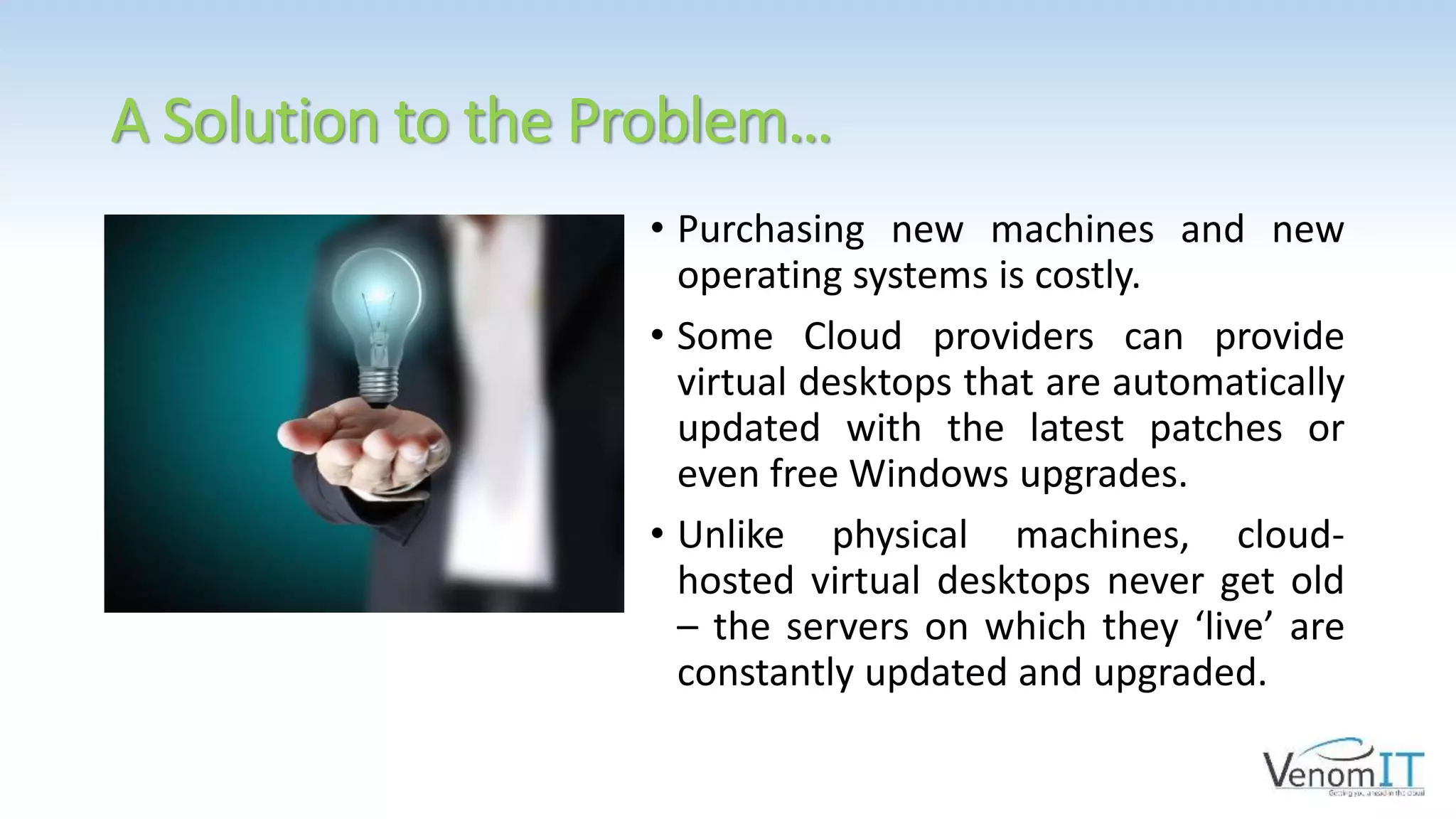 A Solution to the Problem…
• Purchasing new machines and new
operating systems is costly.
• Some Cloud providers can provide
virtual desktops that are automatically
updated with the latest patches or
even free Windows upgrades.
• Unlike physical machines, cloud-
hosted virtual desktops never get old
– the servers on which they ‘live’ are
constantly updated and upgraded.
 
