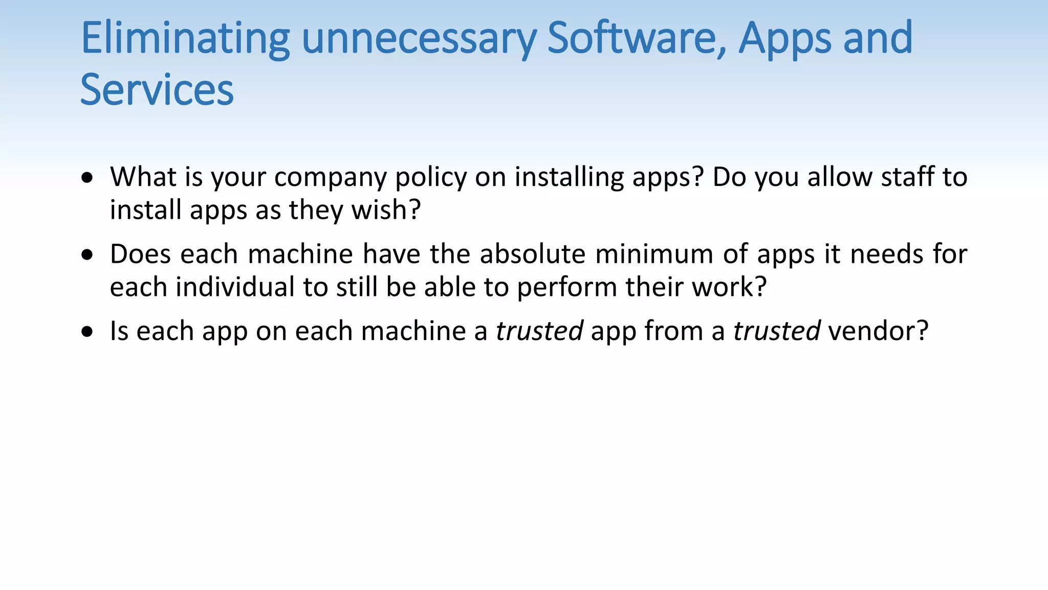 Eliminating unnecessary Software, Apps and
Services
 What is your company policy on installing apps? Do you allow staff to
install apps as they wish?
 Does each machine have the absolute minimum of apps it needs for
each individual to still be able to perform their work?
 Is each app on each machine a trusted app from a trusted vendor?
 