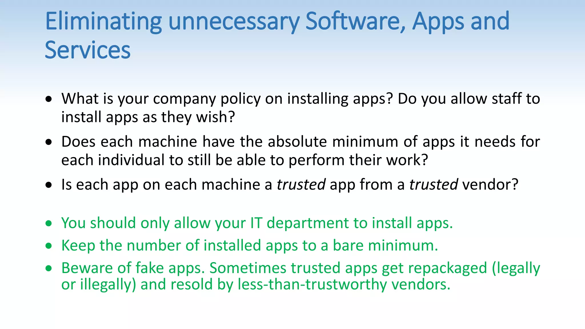 Eliminating unnecessary Software, Apps and
Services
 What is your company policy on installing apps? Do you allow staff to
install apps as they wish?
 Does each machine have the absolute minimum of apps it needs for
each individual to still be able to perform their work?
 Is each app on each machine a trusted app from a trusted vendor?
 You should only allow your IT department to install apps.
 Keep the number of installed apps to a bare minimum.
 Beware of fake apps. Sometimes trusted apps get repackaged (legally
or illegally) and resold by less-than-trustworthy vendors.
 