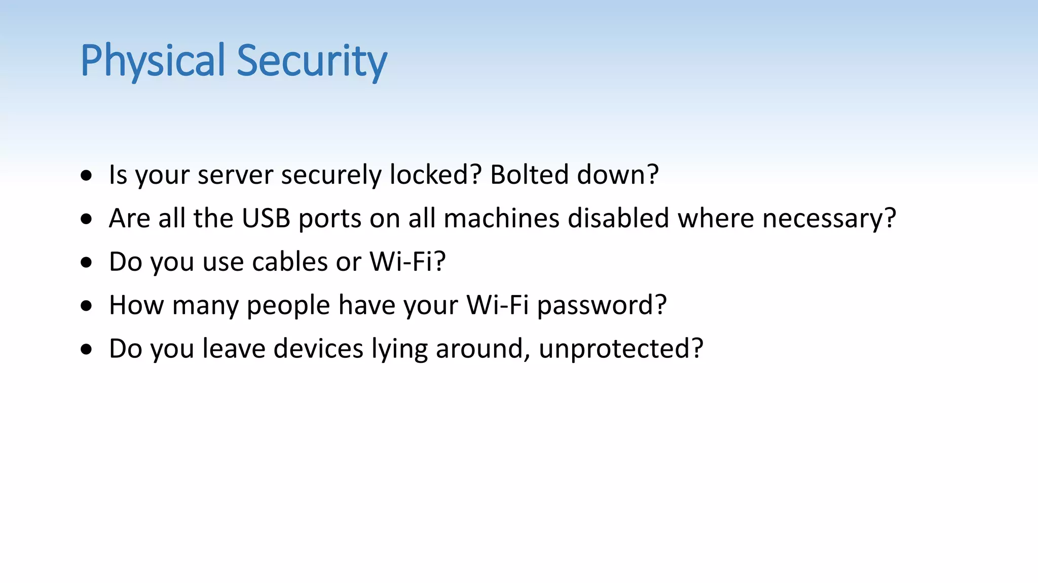 Physical Security
 Is your server securely locked? Bolted down?
 Are all the USB ports on all machines disabled where necessary?
 Do you use cables or Wi-Fi?
 How many people have your Wi-Fi password?
 Do you leave devices lying around, unprotected?
 