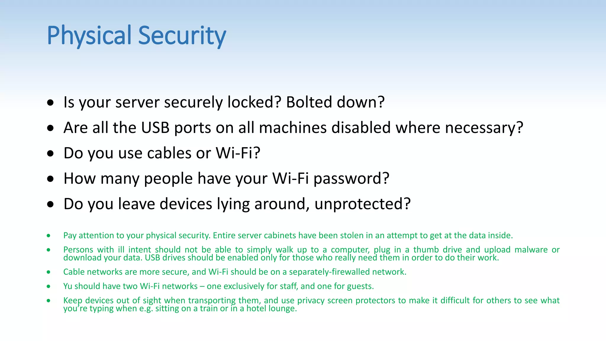 Physical Security
 Is your server securely locked? Bolted down?
 Are all the USB ports on all machines disabled where necessary?
 Do you use cables or Wi-Fi?
 How many people have your Wi-Fi password?
 Do you leave devices lying around, unprotected?
 Pay attention to your physical security. Entire server cabinets have been stolen in an attempt to get at the data inside.
 Persons with ill intent should not be able to simply walk up to a computer, plug in a thumb drive and upload malware or
download your data. USB drives should be enabled only for those who really need them in order to do their work.
 Cable networks are more secure, and Wi-Fi should be on a separately-firewalled network.
 Yu should have two Wi-Fi networks – one exclusively for staff, and one for guests.
 Keep devices out of sight when transporting them, and use privacy screen protectors to make it difficult for others to see what
you’re typing when e.g. sitting on a train or in a hotel lounge.
 