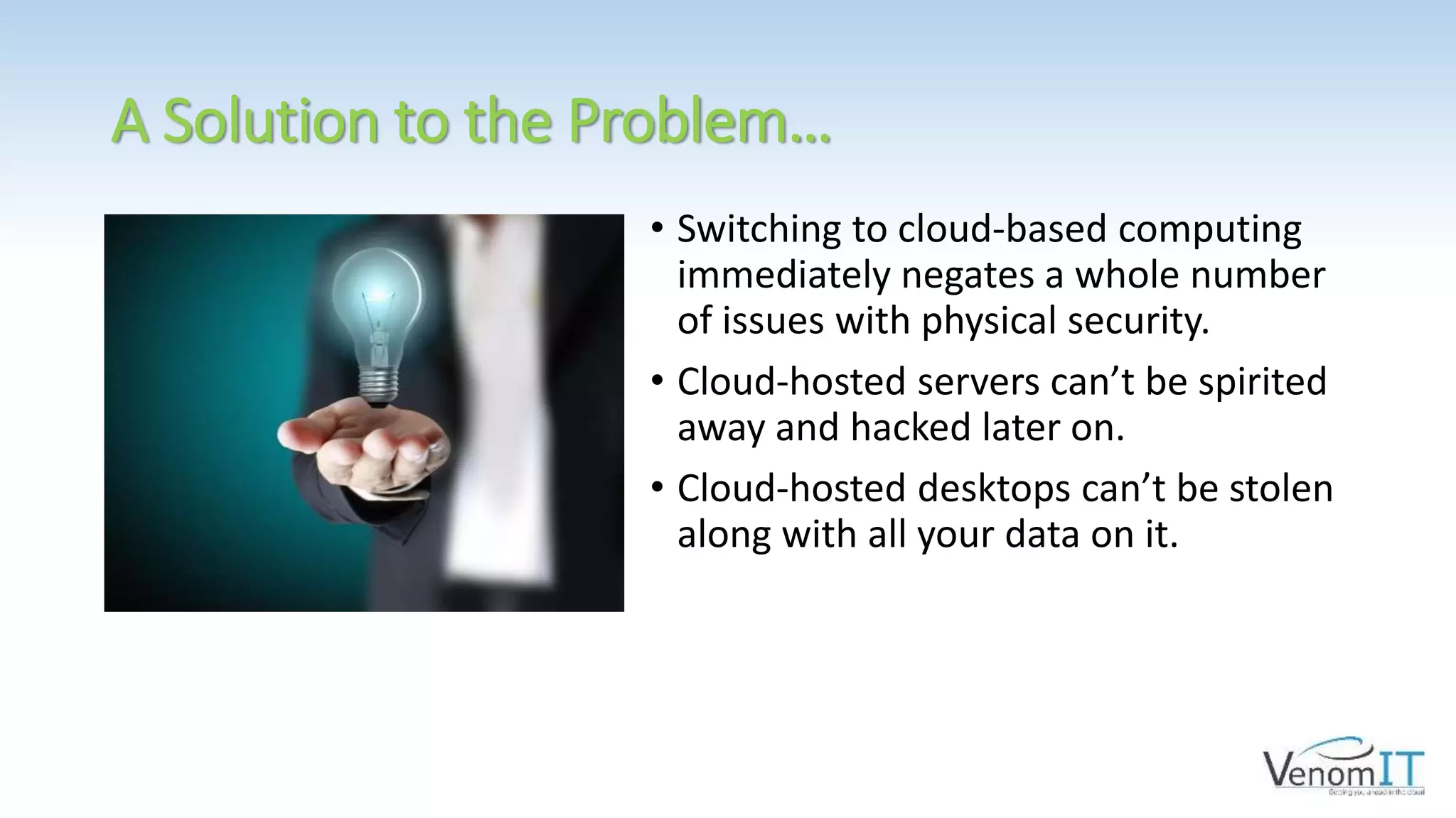 A Solution to the Problem…
• Switching to cloud-based computing
immediately negates a whole number
of issues with physical security.
• Cloud-hosted servers can’t be spirited
away and hacked later on.
• Cloud-hosted desktops can’t be stolen
along with all your data on it.
 