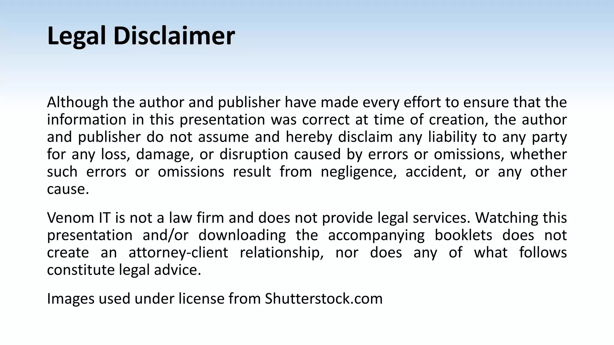 Legal Disclaimer
Although the author and publisher have made every effort to ensure that the
information in this presentation was correct at time of creation, the author
and publisher do not assume and hereby disclaim any liability to any party
for any loss, damage, or disruption caused by errors or omissions, whether
such errors or omissions result from negligence, accident, or any other
cause.
Venom IT is not a law firm and does not provide legal services. Watching this
presentation and/or downloading the accompanying booklets does not
create an attorney-client relationship, nor does any of what follows
constitute legal advice.
Images used under license from Shutterstock.com
 