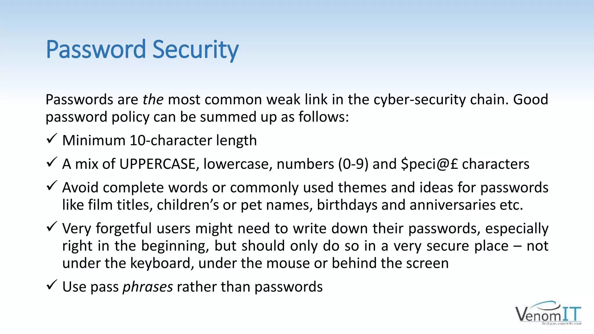 Password Security
Passwords are the most common weak link in the cyber-security chain. Good
password policy can be summed up as follows:
 Minimum 10-character length
 A mix of UPPERCASE, lowercase, numbers (0-9) and $peci@£ characters
 Avoid complete words or commonly used themes and ideas for passwords
like film titles, children’s or pet names, birthdays and anniversaries etc.
 Very forgetful users might need to write down their passwords, especially
right in the beginning, but should only do so in a very secure place – not
under the keyboard, under the mouse or behind the screen
 Use pass phrases rather than passwords
 