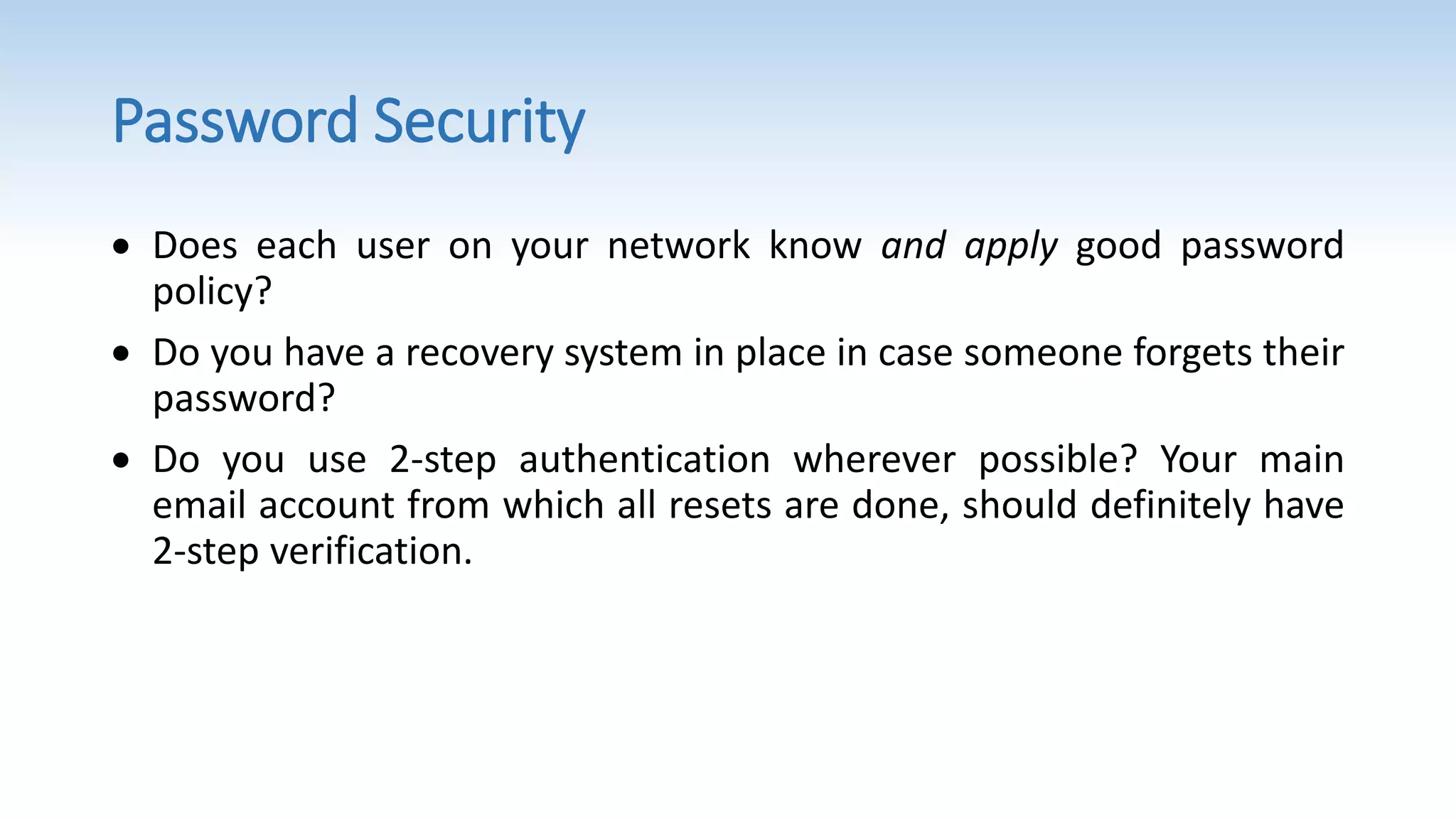 Password Security
 Does each user on your network know and apply good password
policy?
 Do you have a recovery system in place in case someone forgets their
password?
 Do you use 2-step authentication wherever possible? Your main
email account from which all resets are done, should definitely have
2-step verification.
 