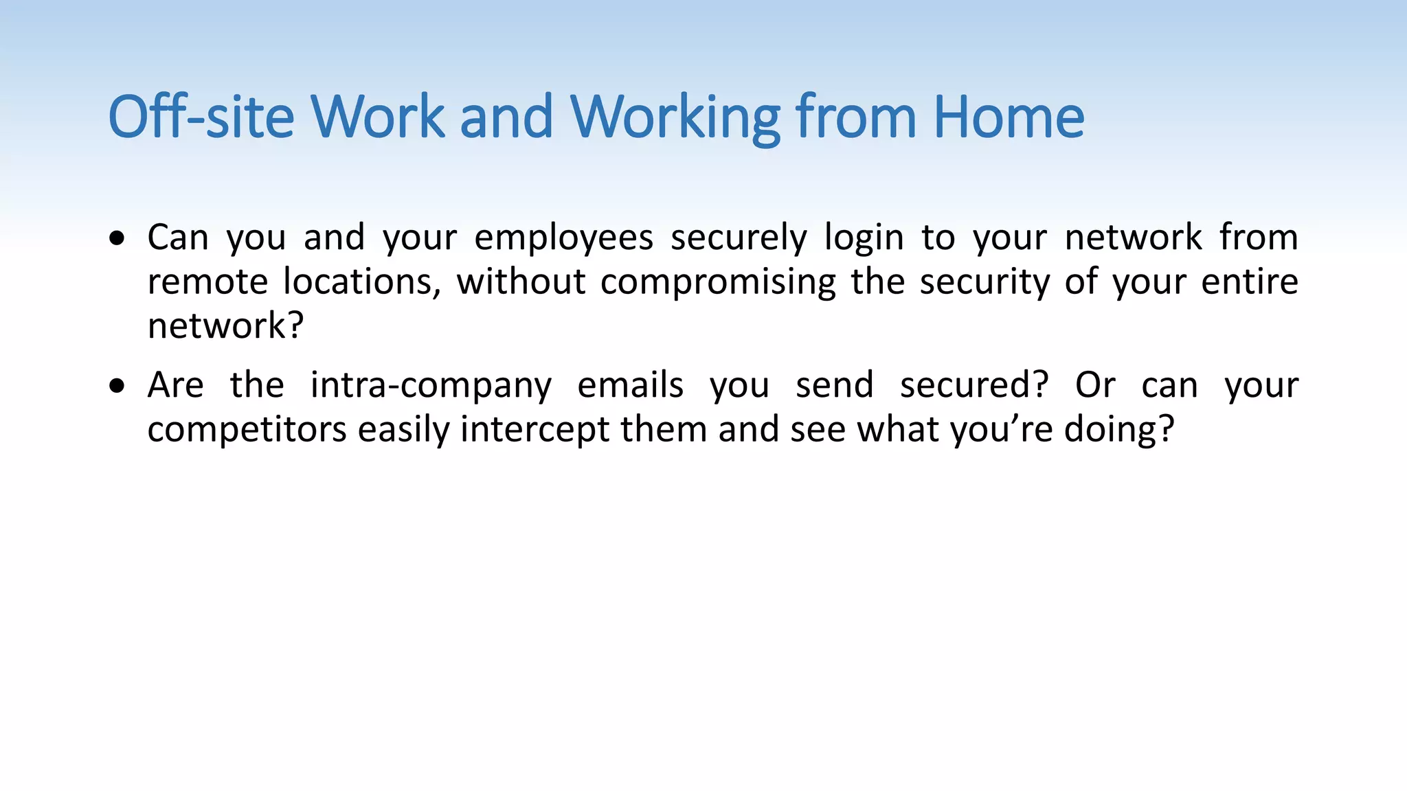 Off-site Work and Working from Home
 Can you and your employees securely login to your network from
remote locations, without compromising the security of your entire
network?
 Are the intra-company emails you send secured? Or can your
competitors easily intercept them and see what you’re doing?
 