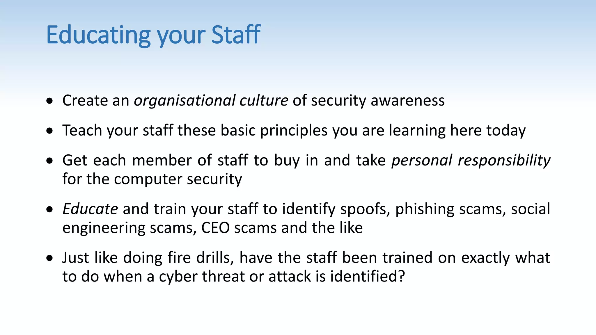 Educating your Staff
 Create an organisational culture of security awareness
 Teach your staff these basic principles you are learning here today
 Get each member of staff to buy in and take personal responsibility
for the computer security
 Educate and train your staff to identify spoofs, phishing scams, social
engineering scams, CEO scams and the like
 Just like doing fire drills, have the staff been trained on exactly what
to do when a cyber threat or attack is identified?
 