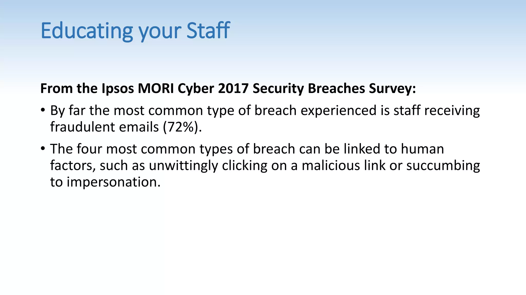 Educating your Staff
From the Ipsos MORI Cyber 2017 Security Breaches Survey:
• By far the most common type of breach experienced is staff receiving
fraudulent emails (72%).
• The four most common types of breach can be linked to human
factors, such as unwittingly clicking on a malicious link or succumbing
to impersonation.
 