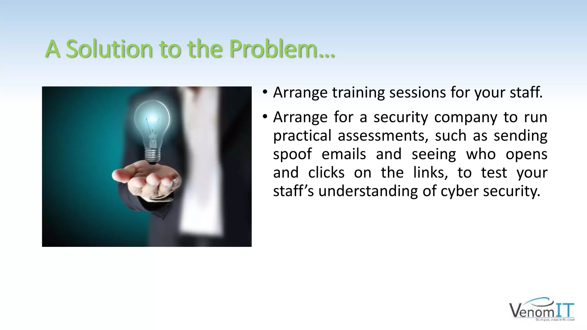 A Solution to the Problem…
• Arrange training sessions for your staff.
• Arrange for a security company to run
practical assessments, such as sending
spoof emails and seeing who opens
and clicks on the links, to test your
staff’s understanding of cyber security.
 