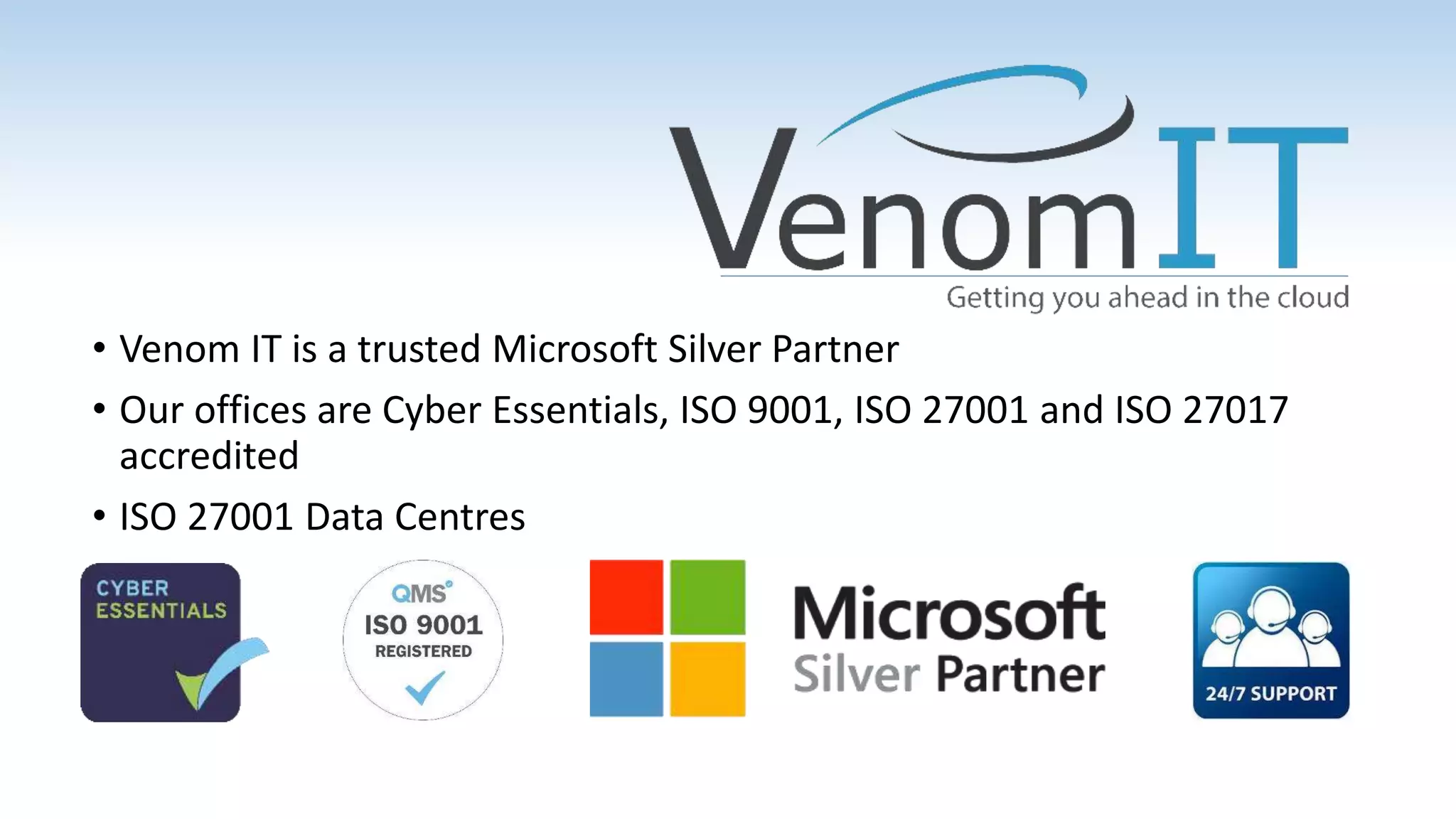 • Venom IT is a trusted Microsoft Silver Partner
• Our offices are Cyber Essentials, ISO 9001, ISO 27001 and ISO 27017
accredited
• ISO 27001 Data Centres
 