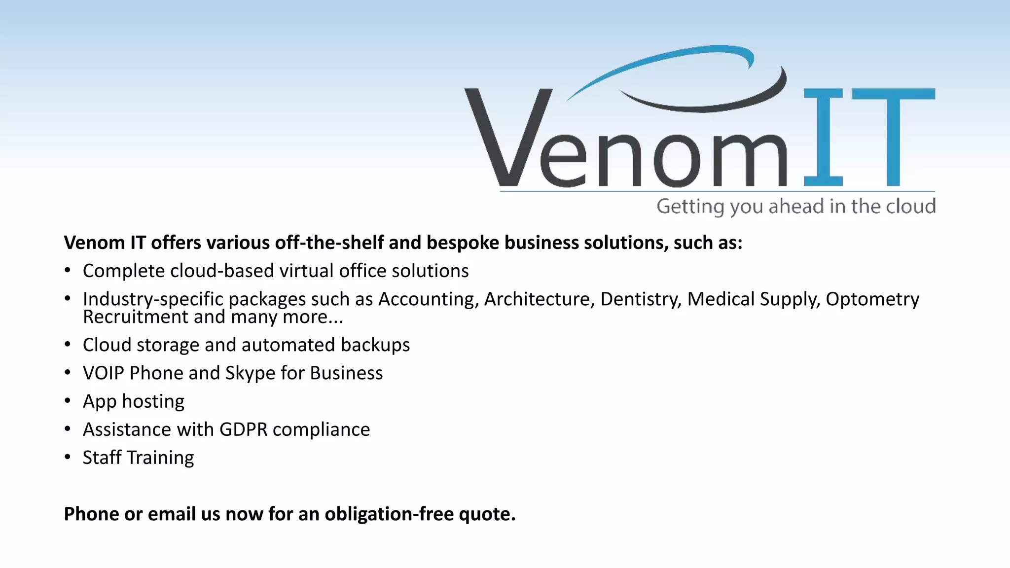 Venom IT offers various off-the-shelf and bespoke business solutions, such as:
• Complete cloud-based virtual office solutions
• Industry-specific packages such as Accounting, Architecture, Dentistry, Medical Supply, Optometry
Recruitment and many more...
• Cloud storage and automated backups
• VOIP Phone and Skype for Business
• App hosting
• Assistance with GDPR compliance
• Staff Training
Phone or email us now for an obligation-free quote.
 