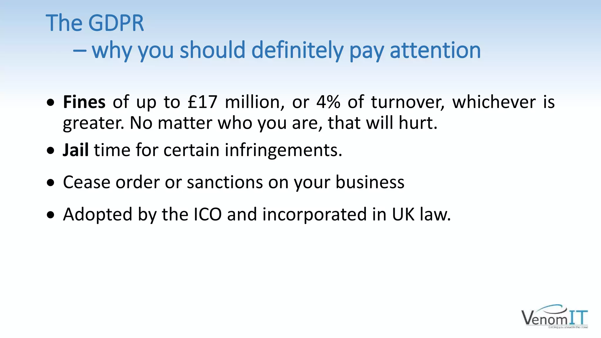 The GDPR
– why you should definitely pay attention
 Fines of up to £17 million, or 4% of turnover, whichever is
greater. No matter who you are, that will hurt.
 Jail time for certain infringements.
 Cease order or sanctions on your business
 Adopted by the ICO and incorporated in UK law.
 