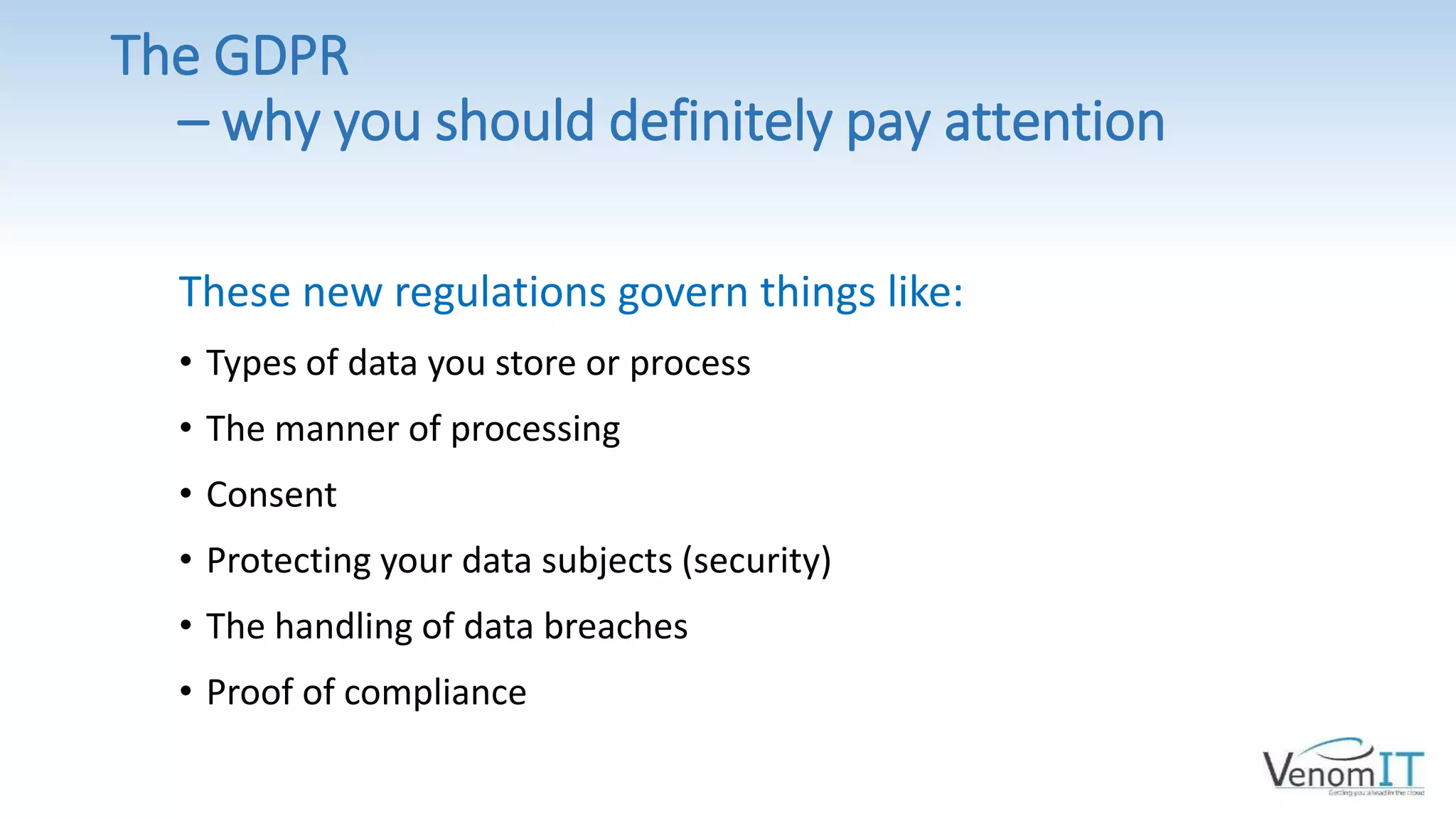The GDPR
– why you should definitely pay attention
These new regulations govern things like:
• Types of data you store or process
• The manner of processing
• Consent
• Protecting your data subjects (security)
• The handling of data breaches
• Proof of compliance
 