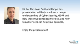 Hi. I’m Christoan Smit and I hope this
presentation will help you form a deeper
understanding of Cyber Security, GDPR and
how these two concepts interlock, and how
Cloud services can help your business.
Enjoy the presentation!
 