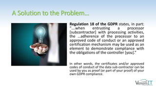 A Solution to the Problem…
Regulation 18 of the GDPR states, in part:
“….when entrusting a processor
[subcontractor] with processing activities,
the …adherence of the processor to an
approved code of conduct or an approved
certification mechanism may be used as an
element to demonstrate compliance with
the obligations of the controller [you].”
In other words, the certificates and/or approved
codes of conduct of the data sub-contractor can be
used by you as proof (or part of your proof) of your
own GDPR compliance.
 