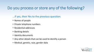 Do you process or store any of the following?
…if yes, then Yes to the previous question.
• Names of people
• Private telephone numbers
• Residential addresses
• Banking details
• Identity documents
• Any other details that can be used to identify a person
• Medical, genetic, race, gender data
 