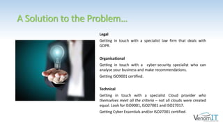 A Solution to the Problem…
Legal
Getting in touch with a specialist law firm that deals with
GDPR.
Organisational
Getting in touch with a cyber-security specialist who can
analyse your business and make recommendations.
Getting ISO9001 certified.
Technical
Getting in touch with a specialist Cloud provider who
themselves meet all the criteria – not all clouds were created
equal. Look for ISO9001, ISO27001 and ISO27017.
Getting Cyber Essentials and/or ISO27001 certified.
 
