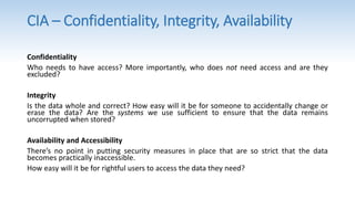 Confidentiality
Who needs to have access? More importantly, who does not need access and are they
excluded?
Integrity
Is the data whole and correct? How easy will it be for someone to accidentally change or
erase the data? Are the systems we use sufficient to ensure that the data remains
uncorrupted when stored?
Availability and Accessibility
There’s no point in putting security measures in place that are so strict that the data
becomes practically inaccessible.
How easy will it be for rightful users to access the data they need?
CIA – Confidentiality, Integrity, Availability
 