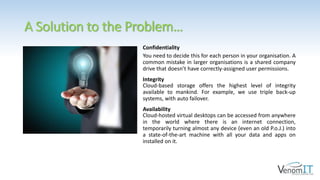A Solution to the Problem…
Confidentiality
You need to decide this for each person in your organisation. A
common mistake in larger organisations is a shared company
drive that doesn’t have correctly-assigned user permissions.
Integrity
Cloud-based storage offers the highest level of integrity
available to mankind. For example, we use triple back-up
systems, with auto failover.
Availability
Cloud-hosted virtual desktops can be accessed from anywhere
in the world where there is an internet connection,
temporarily turning almost any device (even an old P.o.J.) into
a state-of-the-art machine with all your data and apps on
installed on it.
 