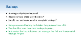 Backups
 How regularly do you back up?
 How secure are those stored copies?
 Should you use incremental or complete backups?
 Using automated backup tools takes the guesswork out of it.
 You should at least have dual backups in place.
 Automated backup solutions can manage the full and incremental
backups for you.
 