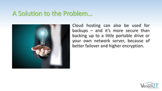 A Solution to the Problem…
Cloud hosting can also be used for
backups – and it’s more secure than
backing up to a little portable drive or
your own network server, because of
better failover and higher encryption.
 