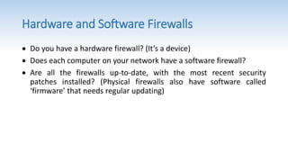 Hardware and Software Firewalls
 Do you have a hardware firewall? (It’s a device)
 Does each computer on your network have a software firewall?
 Are all the firewalls up-to-date, with the most recent security
patches installed? (Physical firewalls also have software called
‘firmware’ that needs regular updating)
 
