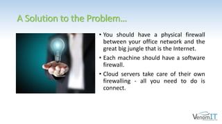 A Solution to the Problem…
• You should have a physical firewall
between your office network and the
great big jungle that is the Internet.
• Each machine should have a software
firewall.
• Cloud servers take care of their own
firewalling - all you need to do is
connect.
 