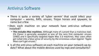 Antivirus Software
 There is quite a variety of ‘cyber vermin’ that could infect your
computer – worms, RATs, viruses, Trojan horses and spyware, to
name but a few
• Does each machine on your network have anti-virus software
installed?
• This includes Mac machines. Although more of a prank than a malicious tool,
Elk Cloner is generally accepted as one of the very first computer viruses
(1982) and it specifically targeted Apple Mac 3.3 machines. Mac users often
get lulled into a false sense of security by the erroneous urban legend: “Apple
Macs can’t get viruses.”
 Is all the anti-virus software on each machine on your network up-to-
date? What about the mobile devices used by reps and consultants?
 