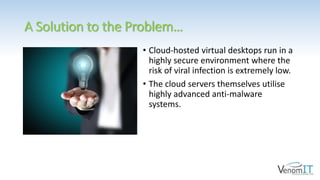 A Solution to the Problem…
• Cloud-hosted virtual desktops run in a
highly secure environment where the
risk of viral infection is extremely low.
• The cloud servers themselves utilise
highly advanced anti-malware
systems.
 