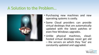 A Solution to the Problem…
• Purchasing new machines and new
operating systems is costly.
• Some Cloud providers can provide
virtual desktops that are automatically
updated with the latest patches or
even free Windows upgrades.
• Unlike physical machines, cloud-
hosted virtual desktops never get old
– the servers on which they ‘live’ are
constantly updated and upgraded.
 