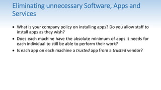 Eliminating unnecessary Software, Apps and
Services
 What is your company policy on installing apps? Do you allow staff to
install apps as they wish?
 Does each machine have the absolute minimum of apps it needs for
each individual to still be able to perform their work?
 Is each app on each machine a trusted app from a trusted vendor?
 