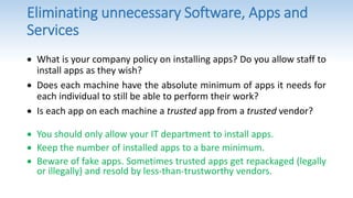 Eliminating unnecessary Software, Apps and
Services
 What is your company policy on installing apps? Do you allow staff to
install apps as they wish?
 Does each machine have the absolute minimum of apps it needs for
each individual to still be able to perform their work?
 Is each app on each machine a trusted app from a trusted vendor?
 You should only allow your IT department to install apps.
 Keep the number of installed apps to a bare minimum.
 Beware of fake apps. Sometimes trusted apps get repackaged (legally
or illegally) and resold by less-than-trustworthy vendors.
 