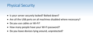 Physical Security
 Is your server securely locked? Bolted down?
 Are all the USB ports on all machines disabled where necessary?
 Do you use cables or Wi-Fi?
 How many people have your Wi-Fi password?
 Do you leave devices lying around, unprotected?
 