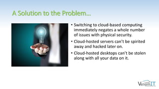 A Solution to the Problem…
• Switching to cloud-based computing
immediately negates a whole number
of issues with physical security.
• Cloud-hosted servers can’t be spirited
away and hacked later on.
• Cloud-hosted desktops can’t be stolen
along with all your data on it.
 