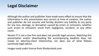 Legal Disclaimer
Although the author and publisher have made every effort to ensure that the
information in this presentation was correct at time of creation, the author
and publisher do not assume and hereby disclaim any liability to any party
for any loss, damage, or disruption caused by errors or omissions, whether
such errors or omissions result from negligence, accident, or any other
cause.
Venom IT is not a law firm and does not provide legal services. Watching this
presentation and/or downloading the accompanying booklets does not
create an attorney-client relationship, nor does any of what follows
constitute legal advice.
Images used under license from Shutterstock.com
 