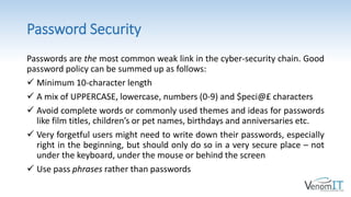 Password Security
Passwords are the most common weak link in the cyber-security chain. Good
password policy can be summed up as follows:
 Minimum 10-character length
 A mix of UPPERCASE, lowercase, numbers (0-9) and $peci@£ characters
 Avoid complete words or commonly used themes and ideas for passwords
like film titles, children’s or pet names, birthdays and anniversaries etc.
 Very forgetful users might need to write down their passwords, especially
right in the beginning, but should only do so in a very secure place – not
under the keyboard, under the mouse or behind the screen
 Use pass phrases rather than passwords
 