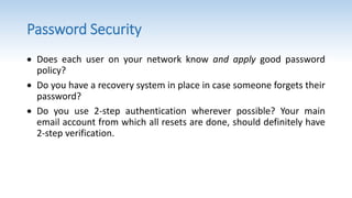 Password Security
 Does each user on your network know and apply good password
policy?
 Do you have a recovery system in place in case someone forgets their
password?
 Do you use 2-step authentication wherever possible? Your main
email account from which all resets are done, should definitely have
2-step verification.
 