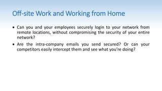 Off-site Work and Working from Home
 Can you and your employees securely login to your network from
remote locations, without compromising the security of your entire
network?
 Are the intra-company emails you send secured? Or can your
competitors easily intercept them and see what you’re doing?
 