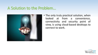 A Solution to the Problem…
• The only truly practical solution, when
looked at from a convenience,
connectivity and security point of
view, is using cloud-based desktops to
connect to work.
 