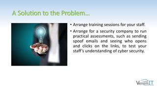 A Solution to the Problem…
• Arrange training sessions for your staff.
• Arrange for a security company to run
practical assessments, such as sending
spoof emails and seeing who opens
and clicks on the links, to test your
staff’s understanding of cyber security.
 